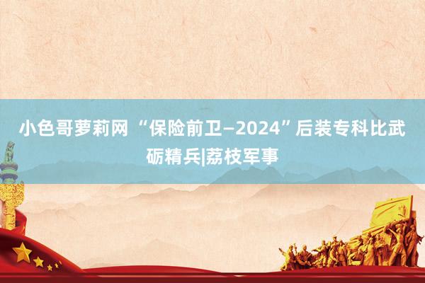 小色哥萝莉网 “保险前卫—2024”后装专科比武砺精兵|荔枝军事