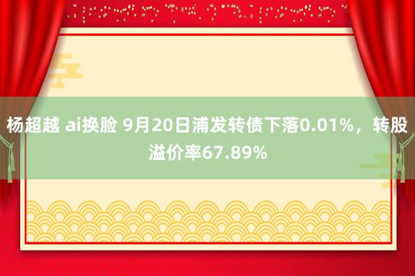 杨超越 ai换脸 9月20日浦发转债下落0.01%，转股溢价率67.89%