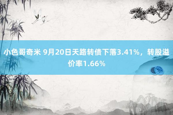 小色哥奇米 9月20日天路转债下落3.41%，转股溢价率1.66%