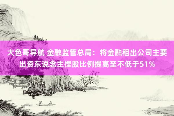 大色哥导航 金融监管总局：将金融租出公司主要出资东说念主捏股比例提高至不低于51%