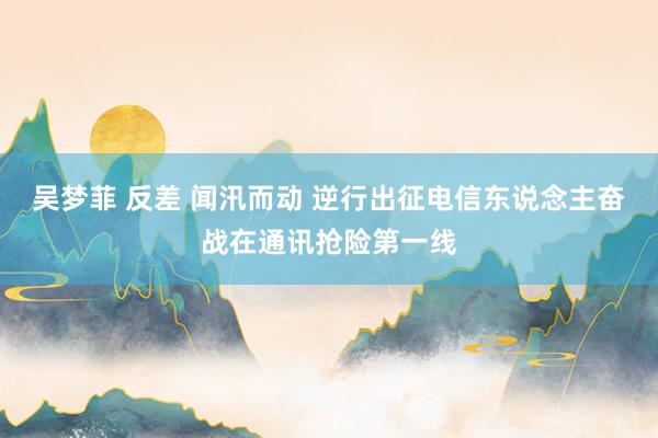 吴梦菲 反差 闻汛而动 逆行出征电信东说念主奋战在通讯抢险第一线