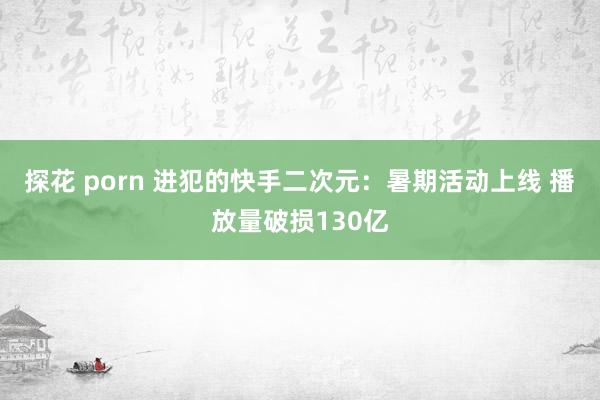 探花 porn 进犯的快手二次元：暑期活动上线 播放量破损130亿