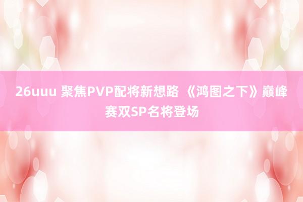 26uuu 聚焦PVP配将新想路 《鸿图之下》巅峰赛双SP名将登场