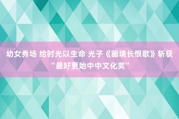 幼女秀场 给时光以生命 光子《画境长恨歌》斩获“最好更始中中文化奖”