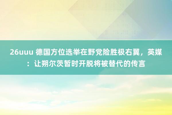 26uuu 德国方位选举在野党险胜极右翼，英媒：让朔尔茨暂时开脱将被替代的传言