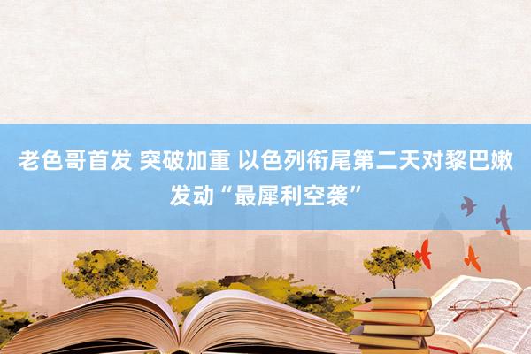 老色哥首发 突破加重 以色列衔尾第二天对黎巴嫩发动“最犀利空袭”