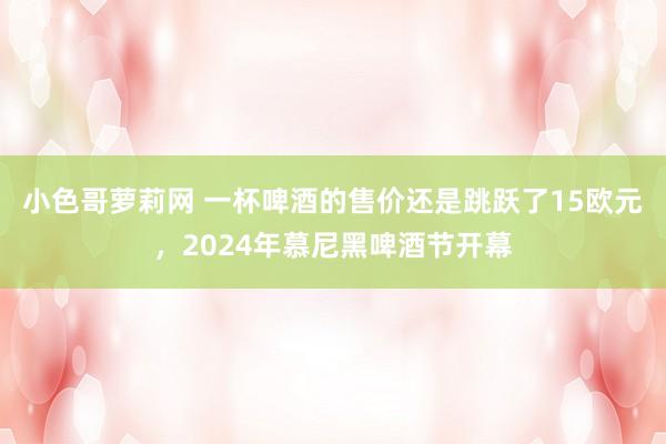 小色哥萝莉网 一杯啤酒的售价还是跳跃了15欧元，2024年慕尼黑啤酒节开幕