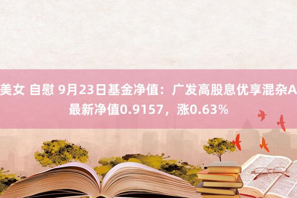 美女 自慰 9月23日基金净值：广发高股息优享混杂A最新净值0.9157，涨0.63%