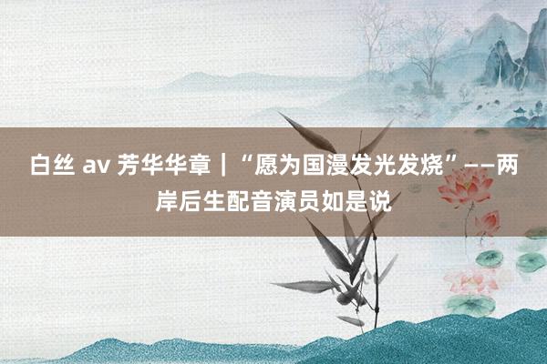 白丝 av 芳华华章｜“愿为国漫发光发烧”——两岸后生配音演员如是说