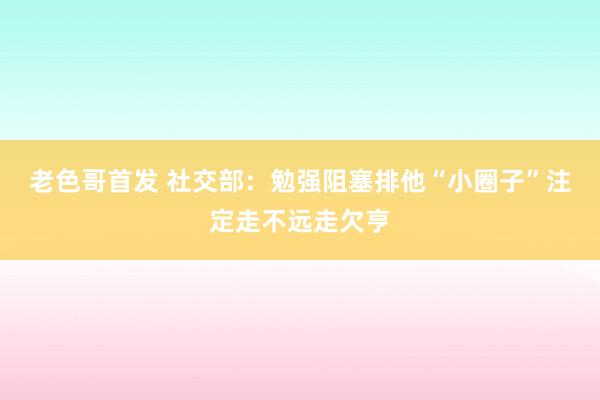 老色哥首发 社交部：勉强阻塞排他“小圈子”注定走不远走欠亨