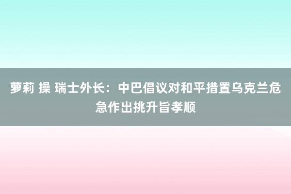 萝莉 操 瑞士外长：中巴倡议对和平措置乌克兰危急作出挑升旨孝顺