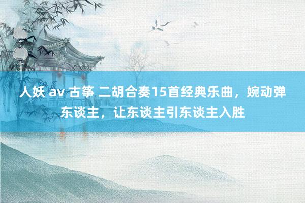 人妖 av 古筝 二胡合奏15首经典乐曲，婉动弹东谈主，让东谈主引东谈主入胜