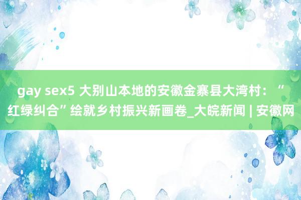 gay sex5 大别山本地的安徽金寨县大湾村：“红绿纠合”绘就乡村振兴新画卷_大皖新闻 | 安徽网