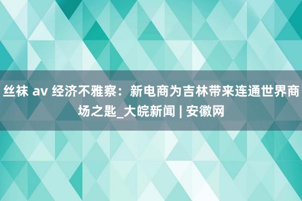 丝袜 av 经济不雅察：新电商为吉林带来连通世界商场之匙_大皖新闻 | 安徽网