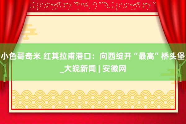 小色哥奇米 红其拉甫港口：向西绽开“最高”桥头堡_大皖新闻 | 安徽网