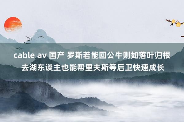 cable av 国产 罗斯若能回公牛则如落叶归根 去湖东谈主也能帮里夫斯等后卫快速成长