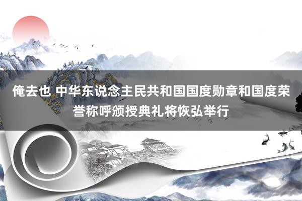 俺去也 中华东说念主民共和国国度勋章和国度荣誉称呼颁授典礼将恢弘举行