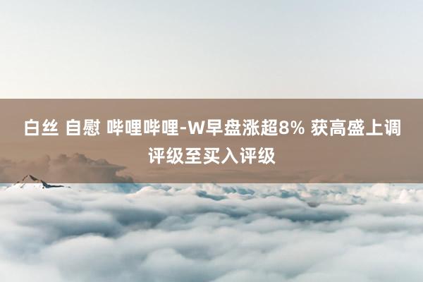 白丝 自慰 哔哩哔哩-W早盘涨超8% 获高盛上调评级至买入评级