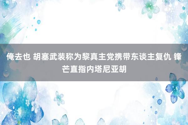 俺去也 胡塞武装称为黎真主党携带东谈主复仇 锋芒直指内塔尼亚胡