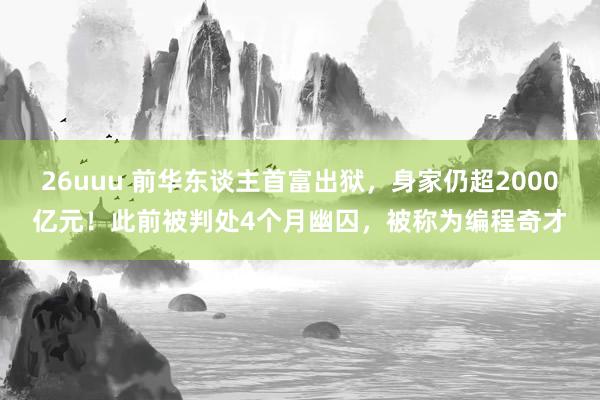 26uuu 前华东谈主首富出狱，身家仍超2000亿元！此前被判处4个月幽囚，被称为编程奇才