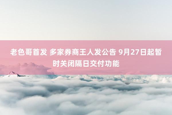 老色哥首发 多家券商王人发公告 9月27日起暂时关闭隔日交付功能