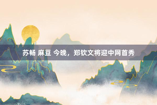 苏畅 麻豆 今晚，郑钦文将迎中网首秀