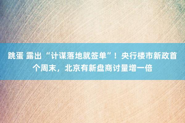 跳蛋 露出 “计谋落地就签单”！央行楼市新政首个周末，北京有新盘商讨量增一倍