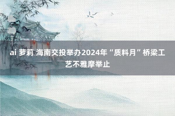 ai 萝莉 海南交投举办2024年“质料月”桥梁工艺不雅摩举止