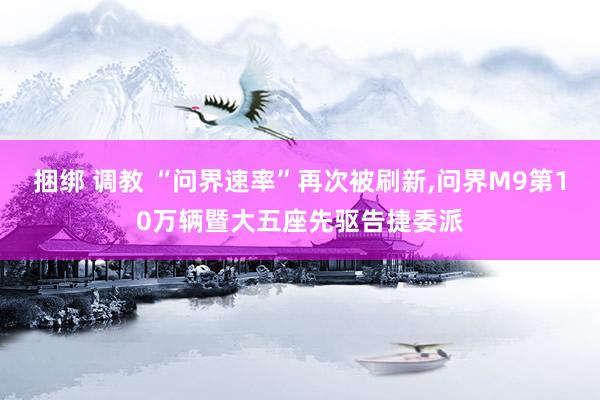 捆绑 调教 “问界速率”再次被刷新，问界M9第10万辆暨大五座先驱告捷委派