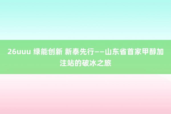 26uuu 绿能创新 新泰先行——山东省首家甲醇加注站的破冰之旅