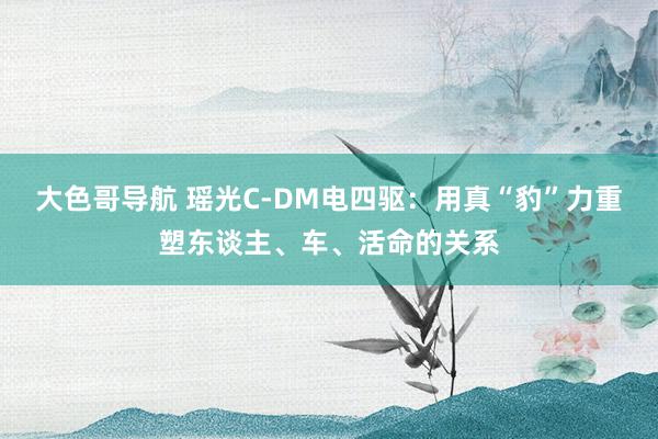 大色哥导航 瑶光C-DM电四驱：用真“豹”力重塑东谈主、车、活命的关系