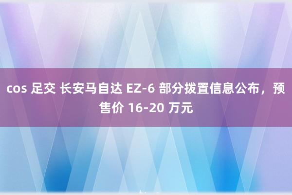 cos 足交 长安马自达 EZ-6 部分拨置信息公布，预售价 16-20 万元