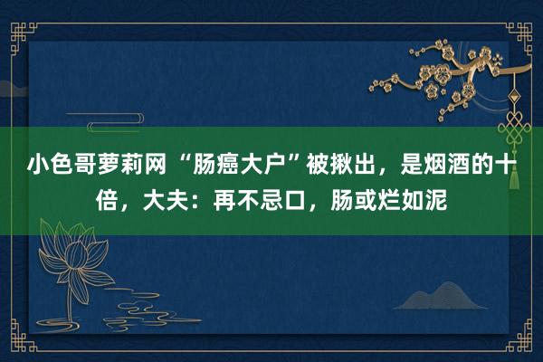 小色哥萝莉网 “肠癌大户”被揪出，是烟酒的十倍，大夫：再不忌口，肠或烂如泥