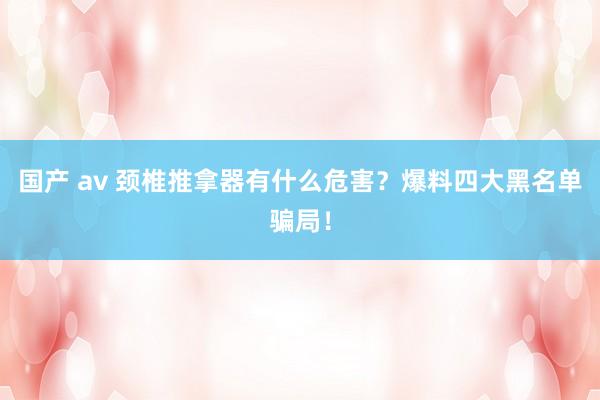 国产 av 颈椎推拿器有什么危害？爆料四大黑名单骗局！