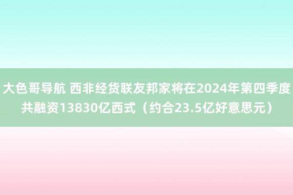 大色哥导航 西非经货联友邦家将在2024年第四季度共融资13830亿西式（约合23.5亿好意思元）