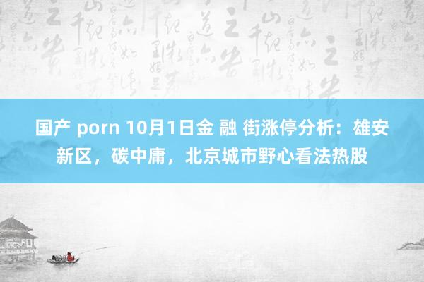 国产 porn 10月1日金 融 街涨停分析：雄安新区，碳中庸，北京城市野心看法热股