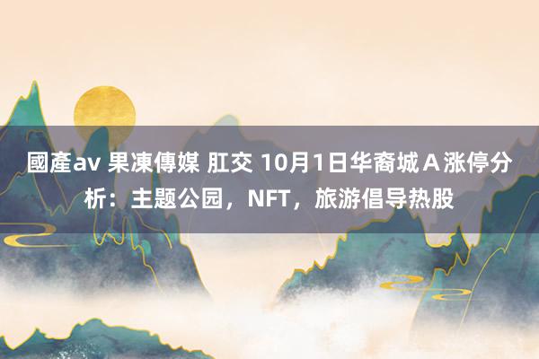 國產av 果凍傳媒 肛交 10月1日华裔城Ａ涨停分析：主题公园，NFT，旅游倡导热股