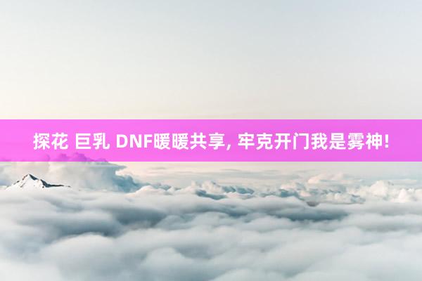 探花 巨乳 DNF暖暖共享, 牢克开门我是雾神!