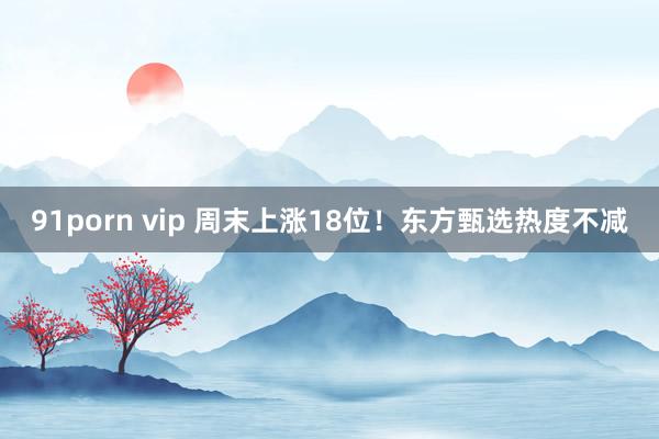 91porn vip 周末上涨18位！东方甄选热度不减