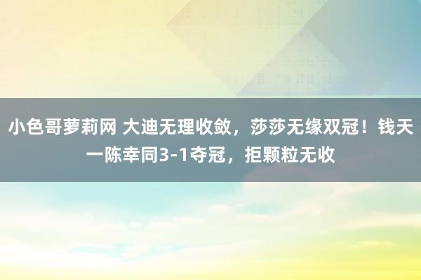 小色哥萝莉网 大迪无理收敛，莎莎无缘双冠！钱天一陈幸同3-1夺冠，拒颗粒无收