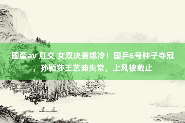 國產av 肛交 女双决赛爆冷！国乒6号种子夺冠，孙颖莎王艺迪失常，上风被截止