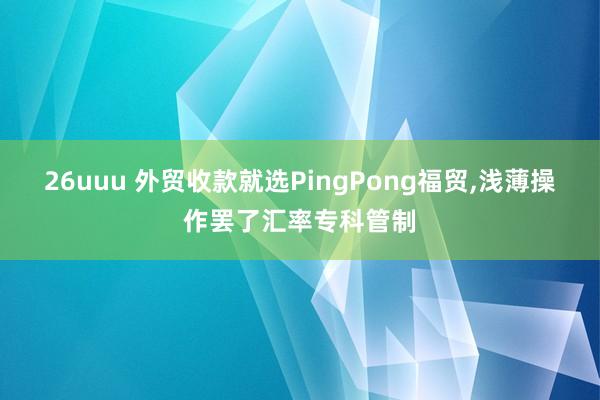 26uuu 外贸收款就选PingPong福贸，浅薄操作罢了汇率专科管制