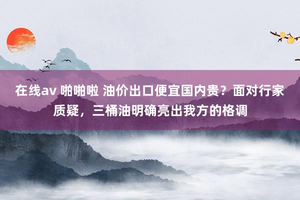 在线av 啪啪啦 油价出口便宜国内贵？面对行家质疑，三桶油明确亮出我方的格调