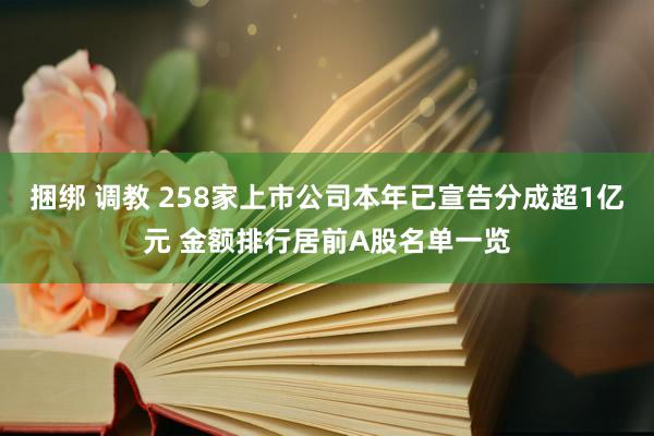 捆绑 调教 258家上市公司本年已宣告分成超1亿元 金额排行居前A股名单一览