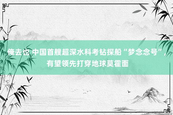 俺去也 中国首艘超深水科考钻探船“梦念念号”， 有望领先打穿地球莫霍面