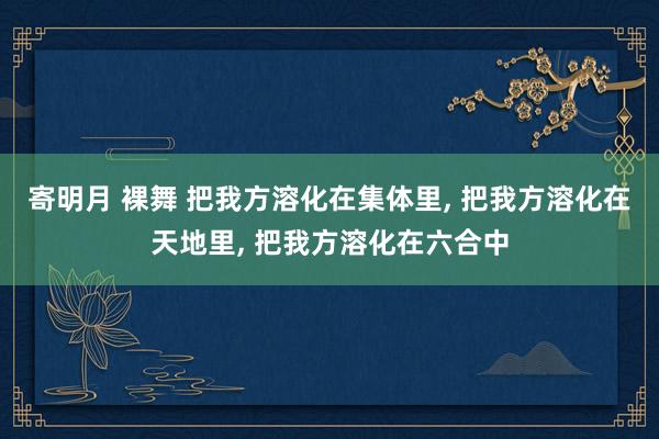 寄明月 裸舞 把我方溶化在集体里, 把我方溶化在天地里, 把我方溶化在六合中