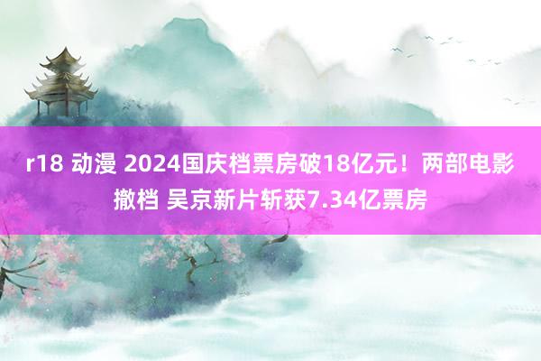 r18 动漫 2024国庆档票房破18亿元！两部电影撤档 吴京新片斩获7.34亿票房