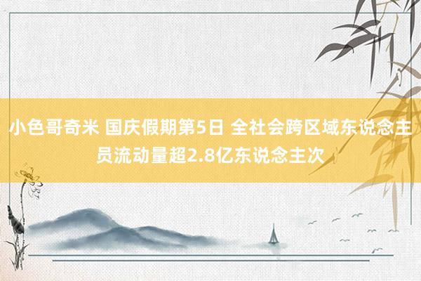 小色哥奇米 国庆假期第5日 全社会跨区域东说念主员流动量超2.8亿东说念主次