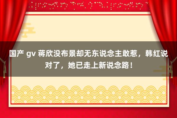 国产 gv 蒋欣没布景却无东说念主敢惹，韩红说对了，她已走上新说念路！