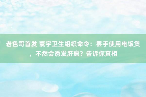 老色哥首发 寰宇卫生组织命令：罢手使用电饭煲，不然会诱发肝癌？告诉你真相